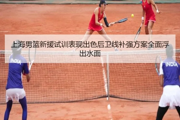 上海男篮新援试训表现出色后卫线补强方案全面浮出水面
